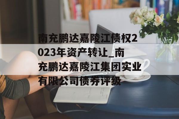 南充鹏达嘉陵江债权2023年资产转让_南充鹏达嘉陵江集团实业有限公司债券评级