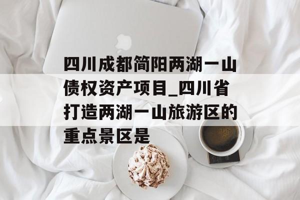 四川成都简阳两湖一山债权资产项目_四川省打造两湖一山旅游区的重点景区是