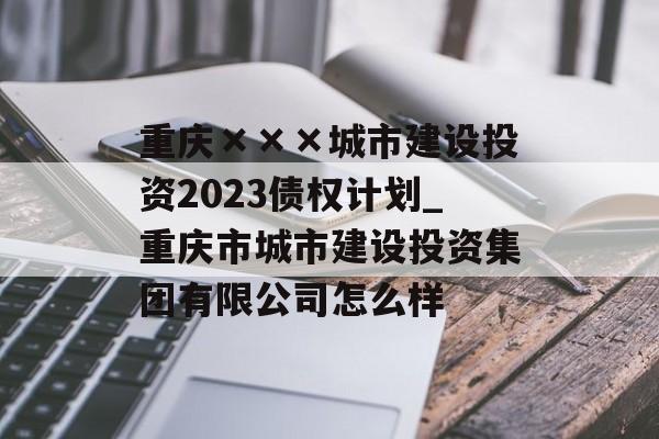 重庆×××城市建设投资2023债权计划_重庆市城市建设投资集团有限公司怎么样