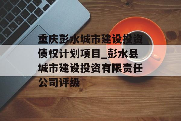 重庆彭水城市建设投资债权计划项目_彭水县城市建设投资有限责任公司评级