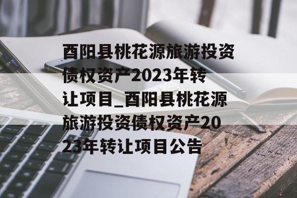 酉阳县桃花源旅游投资债权资产2023年转让项目_酉阳县桃花源旅游投资债权资产2023年转让项目公告