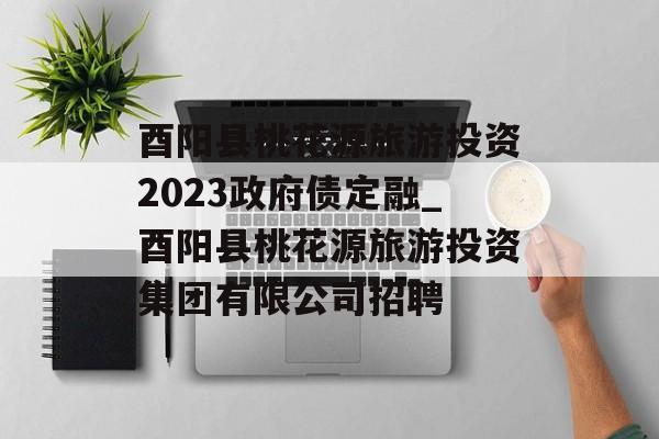 酉阳县桃花源旅游投资2023政府债定融_酉阳县桃花源旅游投资集团有限公司招聘