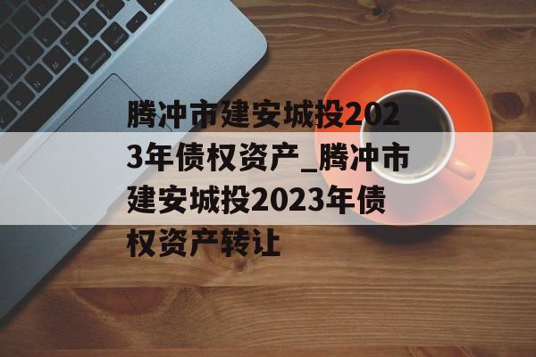 腾冲市建安城投2023年债权资产_腾冲市建安城投2023年债权资产转让