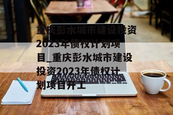 重庆彭水城市建设投资2023年债权计划项目_重庆彭水城市建设投资2023年债权计划项目开工