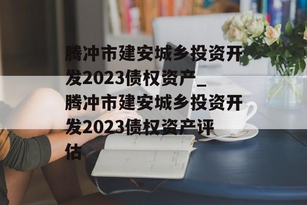 腾冲市建安城乡投资开发2023债权资产_腾冲市建安城乡投资开发2023债权资产评估