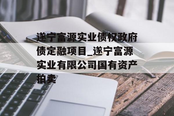 遂宁富源实业债权政府债定融项目_遂宁富源实业有限公司国有资产拍卖