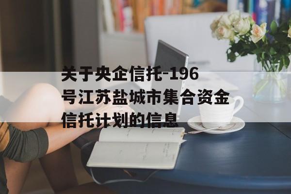 关于央企信托-196号江苏盐城市集合资金信托计划的信息