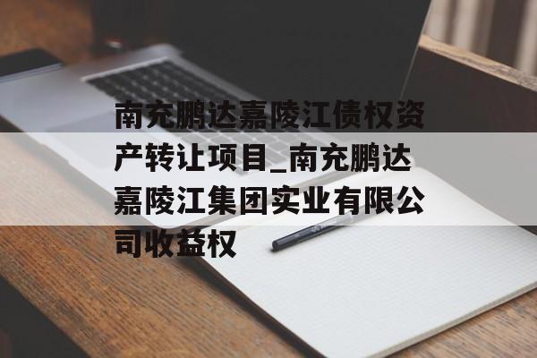 南充鹏达嘉陵江债权资产转让项目_南充鹏达嘉陵江集团实业有限公司收益权