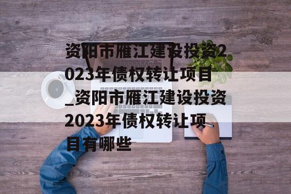 资阳市雁江建设投资2023年债权转让项目_资阳市雁江建设投资2023年债权转让项目有哪些