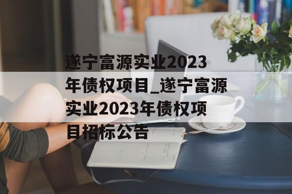 遂宁富源实业2023年债权项目_遂宁富源实业2023年债权项目招标公告