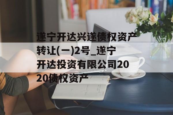 遂宁开达兴遂债权资产转让(一)2号_遂宁开达投资有限公司2020债权资产