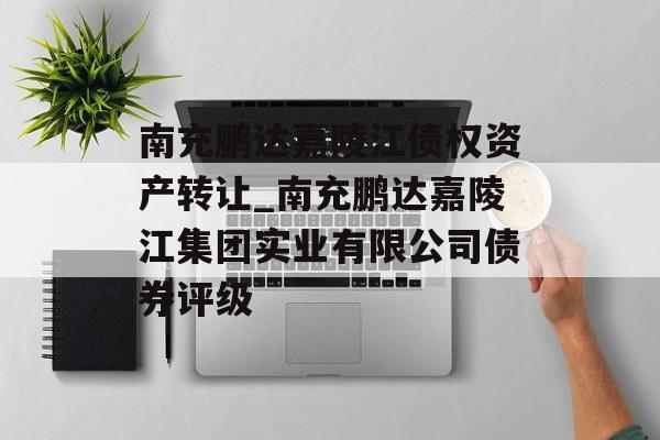 南充鹏达嘉陵江债权资产转让_南充鹏达嘉陵江集团实业有限公司债券评级