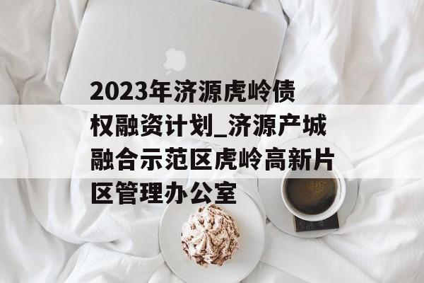 2023年济源虎岭债权融资计划_济源产城融合示范区虎岭高新片区管理办公室