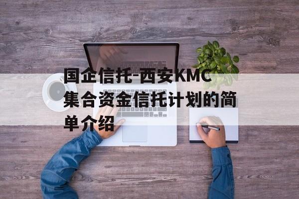 国企信托-西安KMC集合资金信托计划的简单介绍