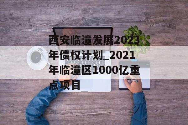 西安临潼发展2023年债权计划_2021年临潼区1000亿重点项目