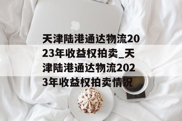 天津陆港通达物流2023年收益权拍卖_天津陆港通达物流2023年收益权拍卖情况