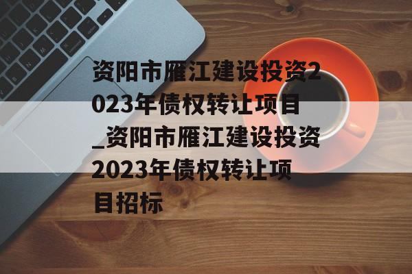 资阳市雁江建设投资2023年债权转让项目_资阳市雁江建设投资2023年债权转让项目招标