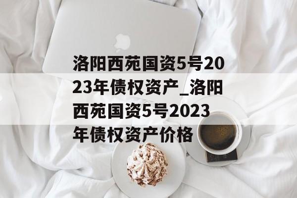 洛阳西苑国资5号2023年债权资产_洛阳西苑国资5号2023年债权资产价格