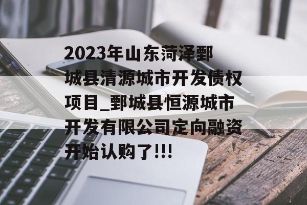 2023年山东菏泽鄄城县清源城市开发债权项目_鄄城县恒源城市开发有限公司定向融资开始认购了!!!