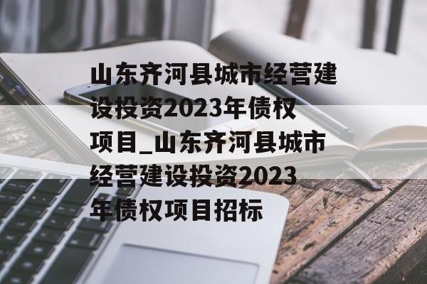 山东齐河县城市经营建设投资2023年债权项目_山东齐河县城市经营建设投资2023年债权项目招标