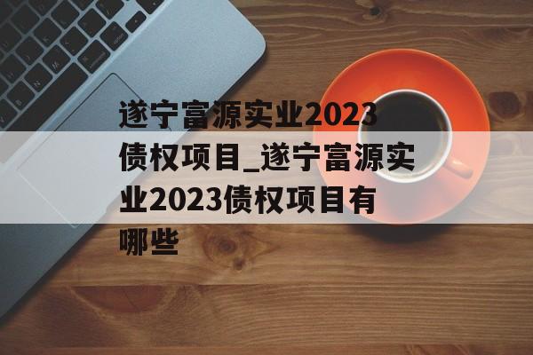 遂宁富源实业2023债权项目_遂宁富源实业2023债权项目有哪些