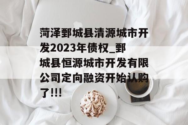 菏泽鄄城县清源城市开发2023年债权_鄄城县恒源城市开发有限公司定向融资开始认购了!!!