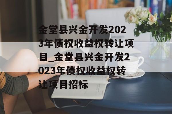 金堂县兴金开发2023年债权收益权转让项目_金堂县兴金开发2023年债权收益权转让项目招标