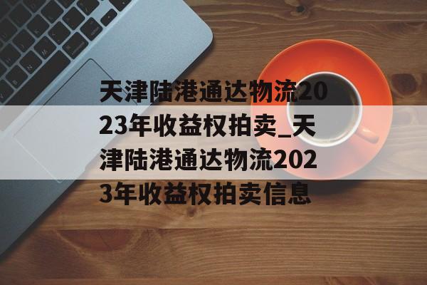 天津陆港通达物流2023年收益权拍卖_天津陆港通达物流2023年收益权拍卖信息