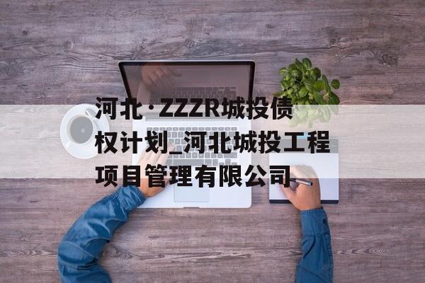 河北·ZZZR城投债权计划_河北城投工程项目管理有限公司