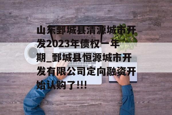 山东鄄城县清源城市开发2023年债权一年期_鄄城县恒源城市开发有限公司定向融资开始认购了!!!