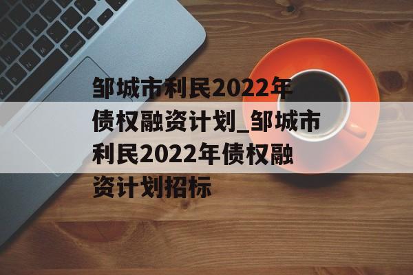 邹城市利民2022年债权融资计划_邹城市利民2022年债权融资计划招标