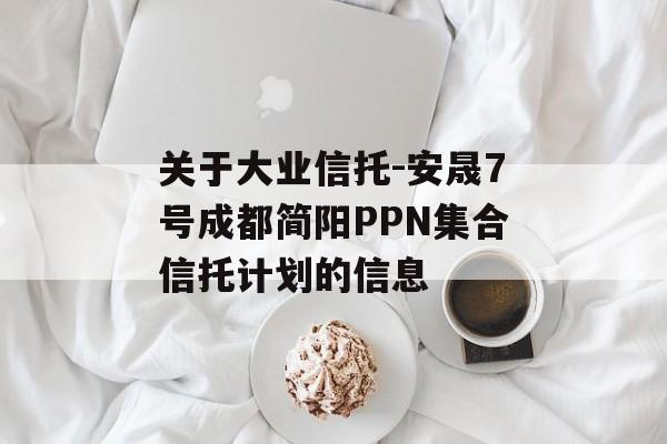 关于大业信托-安晟7号成都简阳PPN集合信托计划的信息