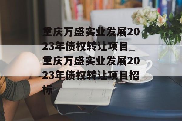 重庆万盛实业发展2023年债权转让项目_重庆万盛实业发展2023年债权转让项目招标