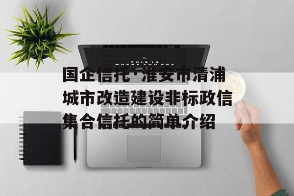 国企信托·淮安市清浦城市改造建设非标政信集合信托的简单介绍