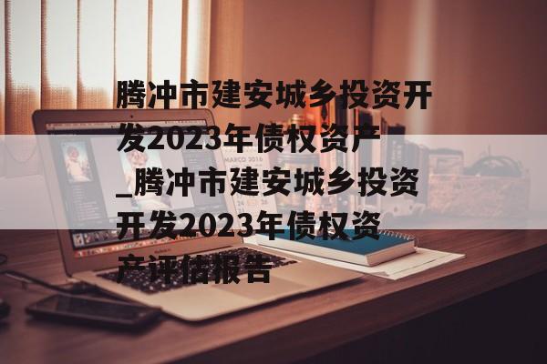 腾冲市建安城乡投资开发2023年债权资产_腾冲市建安城乡投资开发2023年债权资产评估报告