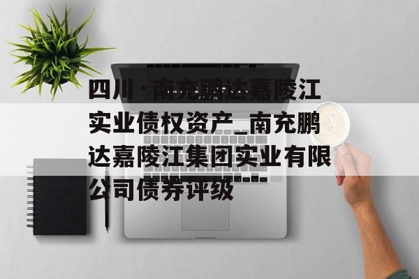 四川·南充鹏达嘉陵江实业债权资产_南充鹏达嘉陵江集团实业有限公司债券评级