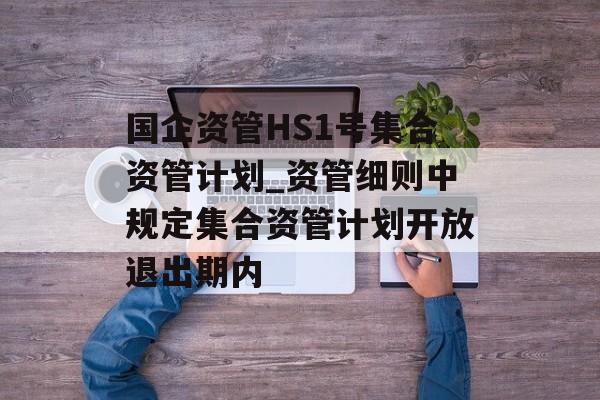 国企资管HS1号集合资管计划_资管细则中规定集合资管计划开放退出期内