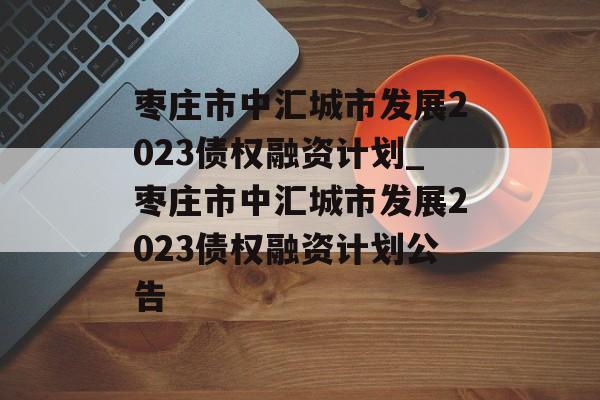 枣庄市中汇城市发展2023债权融资计划_枣庄市中汇城市发展2023债权融资计划公告