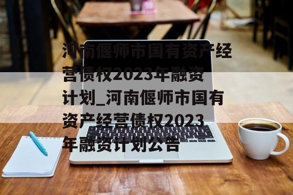 河南偃师市国有资产经营债权2023年融资计划_河南偃师市国有资产经营债权2023年融资计划公告