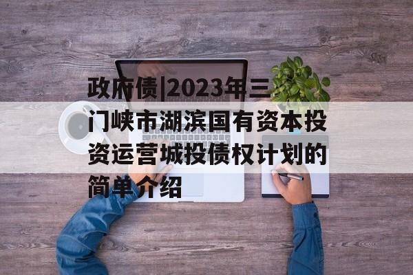 政府债|2023年三门峡市湖滨国有资本投资运营城投债权计划的简单介绍