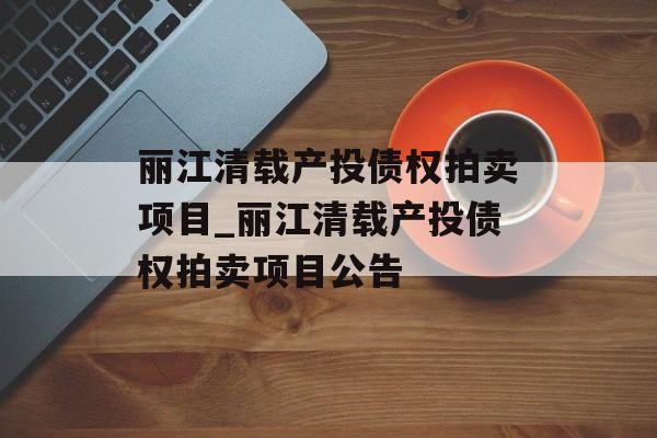 丽江清载产投债权拍卖项目_丽江清载产投债权拍卖项目公告