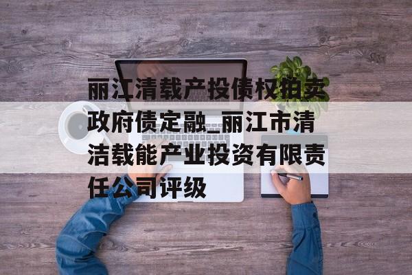 丽江清载产投债权拍卖政府债定融_丽江市清洁载能产业投资有限责任公司评级