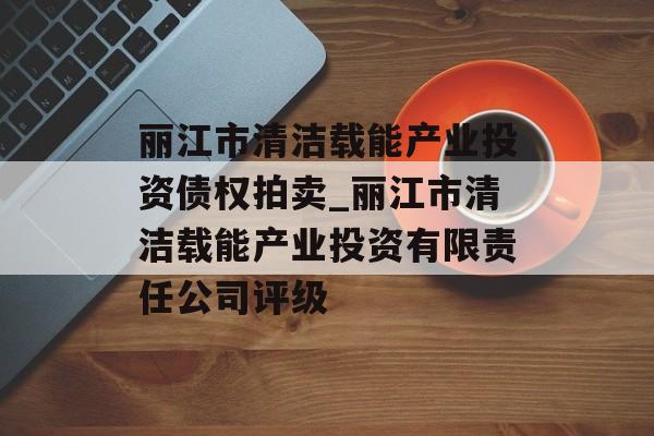 丽江市清洁载能产业投资债权拍卖_丽江市清洁载能产业投资有限责任公司评级