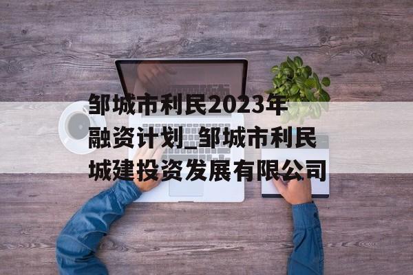 邹城市利民2023年融资计划_邹城市利民城建投资发展有限公司