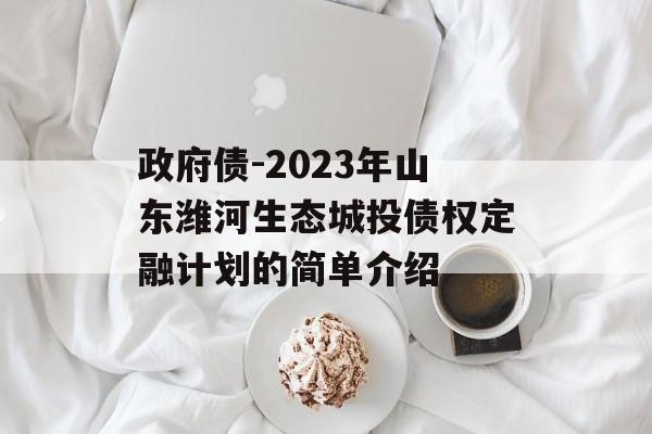 政府债-2023年山东潍河生态城投债权定融计划的简单介绍