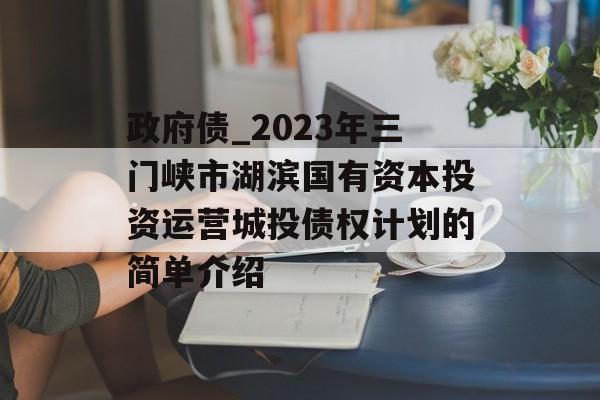 政府债_2023年三门峡市湖滨国有资本投资运营城投债权计划的简单介绍