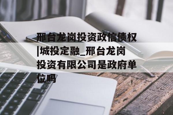 邢台龙岗投资政信债权|城投定融_邢台龙岗投资有限公司是政府单位吗