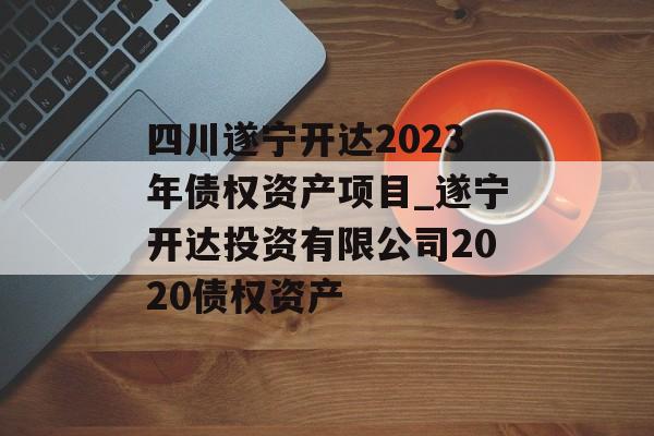 四川遂宁开达2023年债权资产项目_遂宁开达投资有限公司2020债权资产