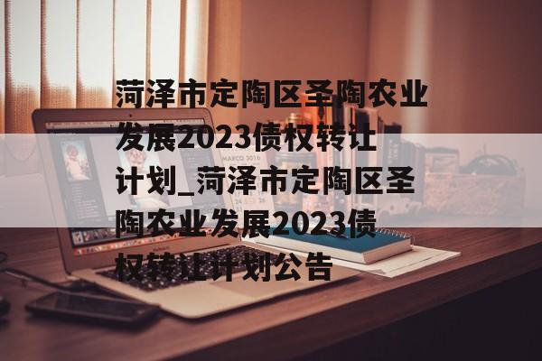 菏泽市定陶区圣陶农业发展2023债权转让计划_菏泽市定陶区圣陶农业发展2023债权转让计划公告