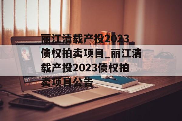 丽江清载产投2023债权拍卖项目_丽江清载产投2023债权拍卖项目公告